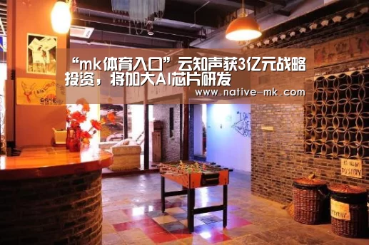 “mk体育入口”云知声获3亿元战略投资,将加大AI芯片研发(图1) mk体育官网